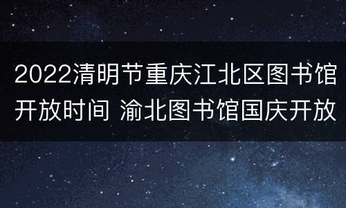 2022清明节重庆江北区图书馆开放时间 渝北图书馆国庆开放时间
