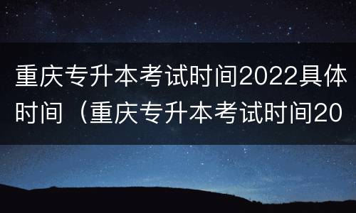 重庆专升本考试时间2022具体时间（重庆专升本考试时间2022具体时间表）