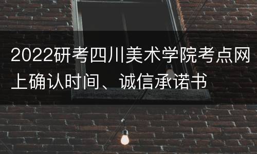 2022研考四川美术学院考点网上确认时间、诚信承诺书