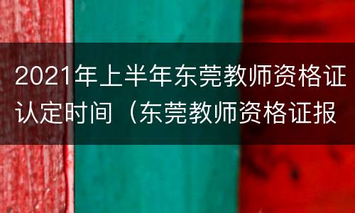 2021年上半年东莞教师资格证认定时间（东莞教师资格证报名时间2021年上半年）