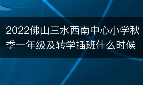 2022佛山三水西南中心小学秋季一年级及转学插班什么时候报名？