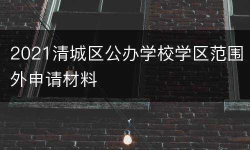 2021清城区公办学校学区范围外申请材料