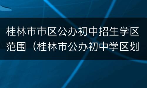 桂林市市区公办初中招生学区范围（桂林市公办初中学区划分）