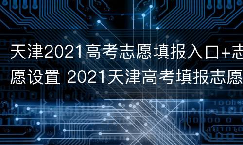 天津2021高考志愿填报入口+志愿设置 2021天津高考填报志愿指南