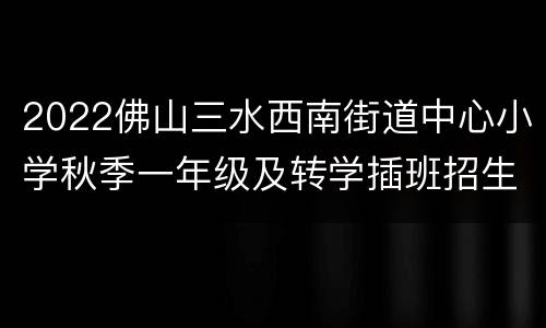 2022佛山三水西南街道中心小学秋季一年级及转学插班招生公告