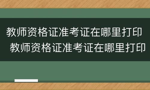 教师资格证准考证在哪里打印 教师资格证准考证在哪里打印?