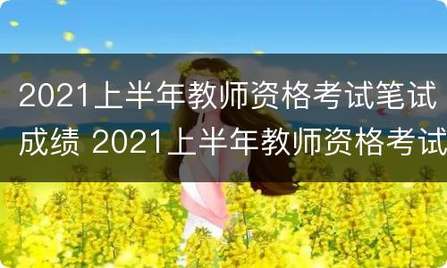 2021上半年教师资格考试笔试成绩 2021上半年教师资格考试笔试成绩公布时间