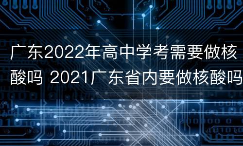 广东2022年高中学考需要做核酸吗 2021广东省内要做核酸吗