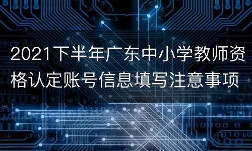 2021下半年广东中小学教师资格认定账号信息填写注意事项