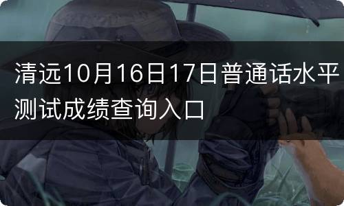 清远10月16日17日普通话水平测试成绩查询入口