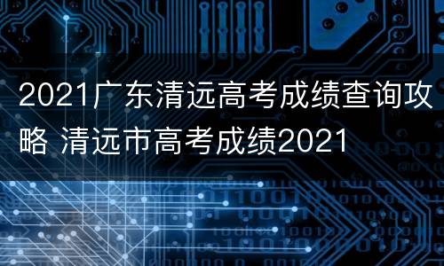 2021广东清远高考成绩查询攻略 清远市高考成绩2021