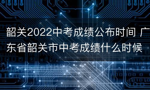 韶关2022中考成绩公布时间 广东省韶关市中考成绩什么时候出