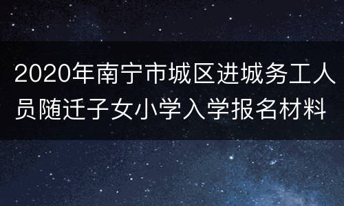 2020年南宁市城区进城务工人员随迁子女小学入学报名材料