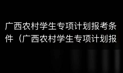 广西农村学生专项计划报考条件（广西农村学生专项计划报考条件要求）