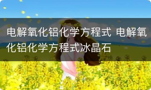 电解氧化铝化学方程式 电解氧化铝化学方程式冰晶石