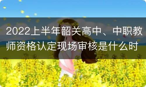 2022上半年韶关高中、中职教师资格认定现场审核是什么时候？