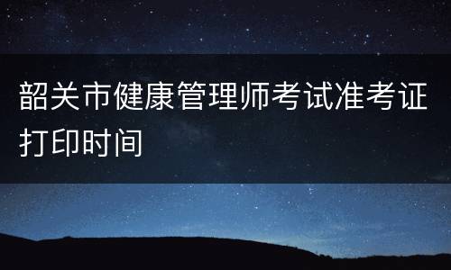 韶关市健康管理师考试准考证打印时间
