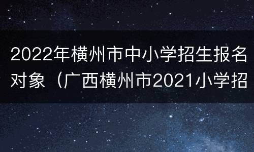2022年横州市中小学招生报名对象（广西横州市2021小学招生）