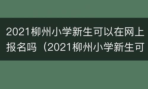 2021柳州小学新生可以在网上报名吗（2021柳州小学新生可以在网上报名吗初中）