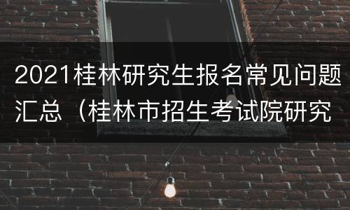 2021桂林研究生报名常见问题汇总（桂林市招生考试院研究生考点考场）