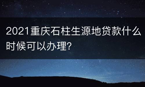 2021重庆石柱生源地贷款什么时候可以办理？