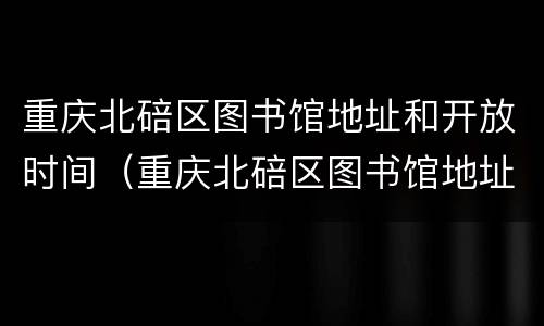 重庆北碚区图书馆地址和开放时间（重庆北碚区图书馆地址和开放时间查询）