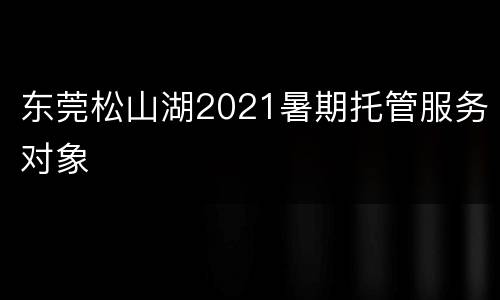 东莞松山湖2021暑期托管服务对象