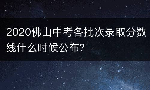 2020佛山中考各批次录取分数线什么时候公布？
