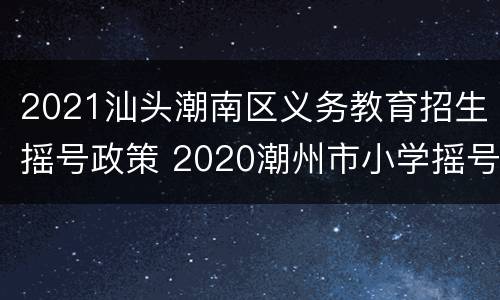 2021汕头潮南区义务教育招生摇号政策 2020潮州市小学摇号批次