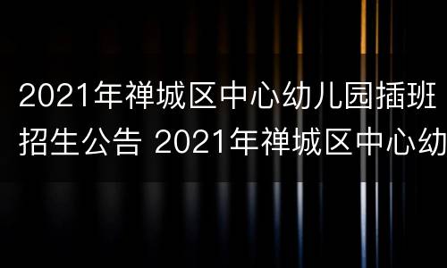 2021年禅城区中心幼儿园插班招生公告 2021年禅城区中心幼儿园插班招生公告
