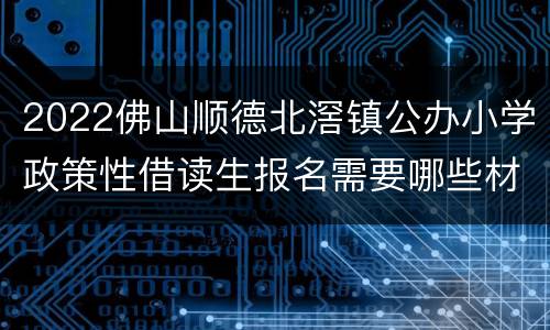 2022佛山顺德北滘镇公办小学政策性借读生报名需要哪些材料？
