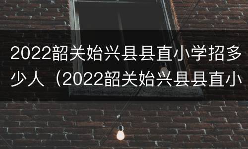 2022韶关始兴县县直小学招多少人（2022韶关始兴县县直小学招多少人啊）