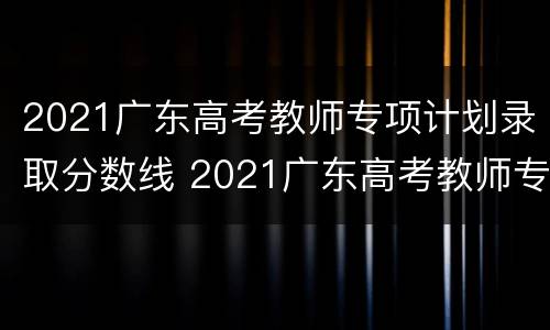 2021广东高考教师专项计划录取分数线 2021广东高考教师专项计划录取分数线是多少