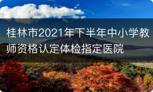 桂林市2021年下半年中小学教师资格认定体检指定医院