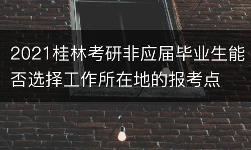2021桂林考研非应届毕业生能否选择工作所在地的报考点