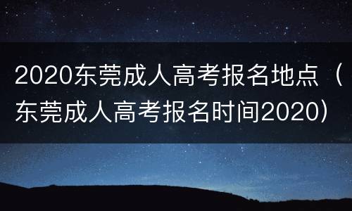 2020东莞成人高考报名地点（东莞成人高考报名时间2020）