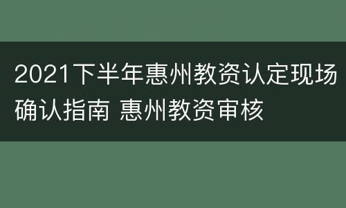 2021下半年惠州教资认定现场确认指南 惠州教资审核