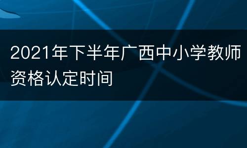 2021年下半年广西中小学教师资格认定时间