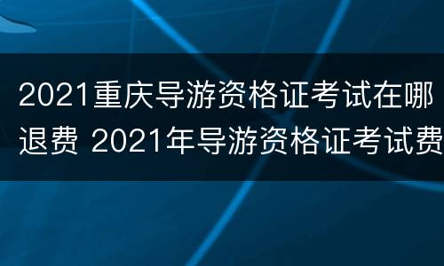 2021重庆导游资格证考试在哪退费 2021年导游资格证考试费用