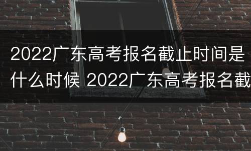 2022广东高考报名截止时间是什么时候 2022广东高考报名截止时间是什么时候啊
