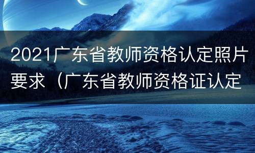2021广东省教师资格认定照片要求（广东省教师资格证认定2021）