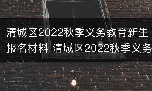 清城区2022秋季义务教育新生报名材料 清城区2022秋季义务教育新生报名材料有哪些