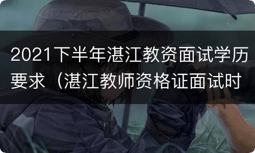 2021下半年湛江教资面试学历要求（湛江教师资格证面试时间）