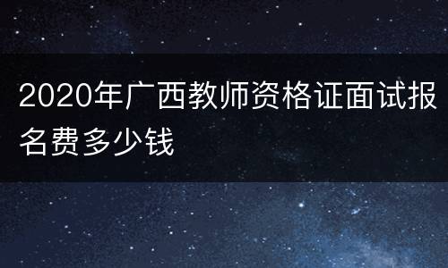 2020年广西教师资格证面试报名费多少钱