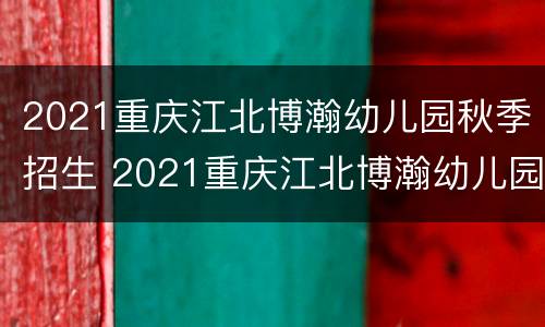 2021重庆江北博瀚幼儿园秋季招生 2021重庆江北博瀚幼儿园秋季招生情况