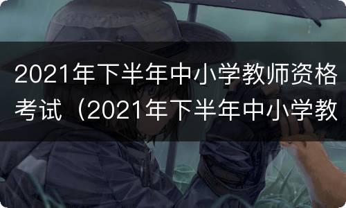 2021年下半年中小学教师资格考试（2021年下半年中小学教师资格考试时间）