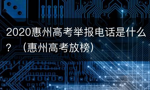 2020惠州高考举报电话是什么？（惠州高考放榜）
