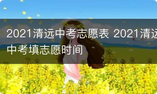 2021清远中考志愿表 2021清远中考填志愿时间