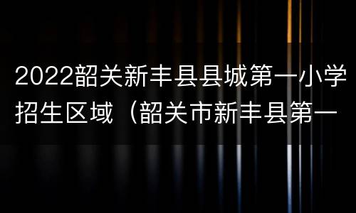2022韶关新丰县县城第一小学招生区域（韶关市新丰县第一小学）