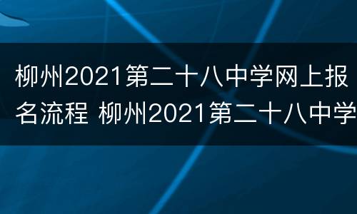 柳州2021第二十八中学网上报名流程 柳州2021第二十八中学网上报名流程视频